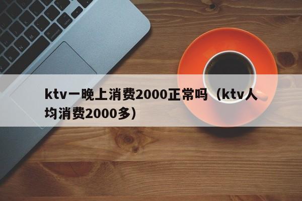 ktv一晚上消费2000正常吗（ktv人均消费2000多）