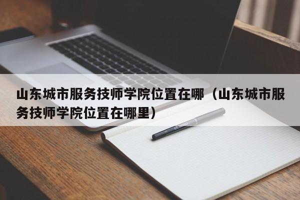 山东城市服务技师学院位置在哪（山东城市服务技师学院位置在哪里）