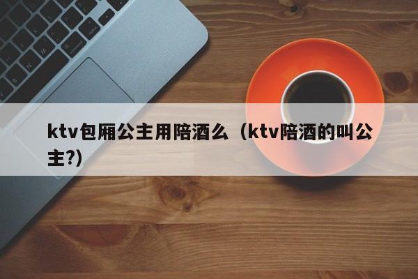 ktv包厢公主用陪酒么（ktv陪酒的叫公主?）