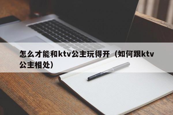 怎么才能和ktv公主玩得开（如何跟ktv公主相处）