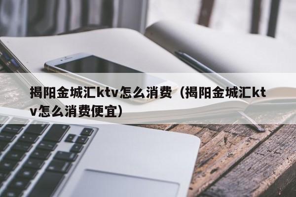 揭阳金城汇ktv怎么消费（揭阳金城汇ktv怎么消费便宜）