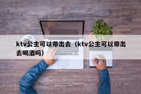 ktv公主可以带出去（ktv公主可以带出去喝酒吗）