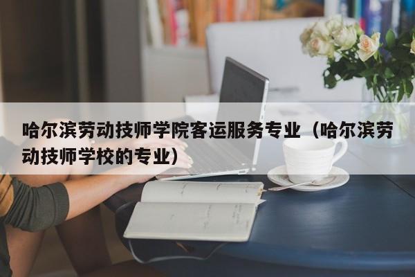 哈尔滨劳动技师学院客运服务专业（哈尔滨劳动技师学校的专业）