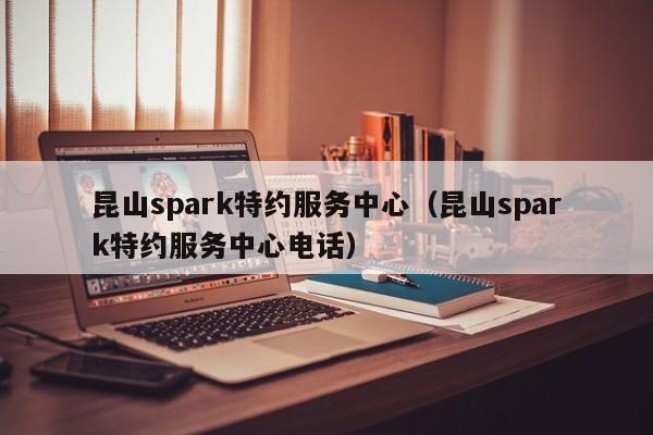 昆山spark特约服务中心（昆山spark特约服务中心电话）