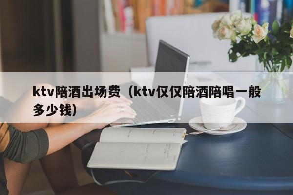 ktv陪酒出场费（ktv仅仅陪酒陪唱一般多少钱）