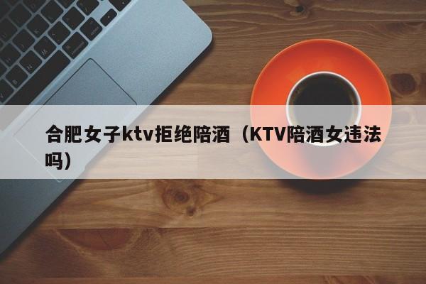 合肥女子ktv拒绝陪酒（KTV陪酒女违法吗）