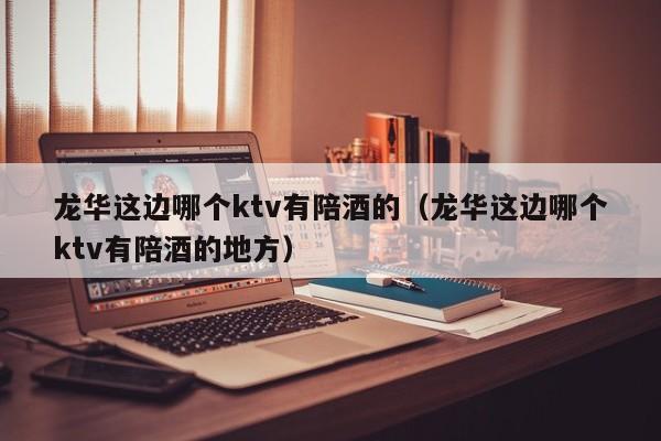 龙华这边哪个ktv有陪酒的（龙华这边哪个ktv有陪酒的地方）