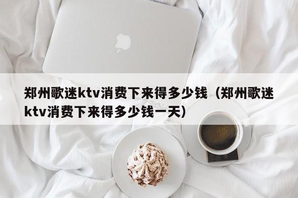 郑州歌迷ktv消费下来得多少钱（郑州歌迷ktv消费下来得多少钱一天）