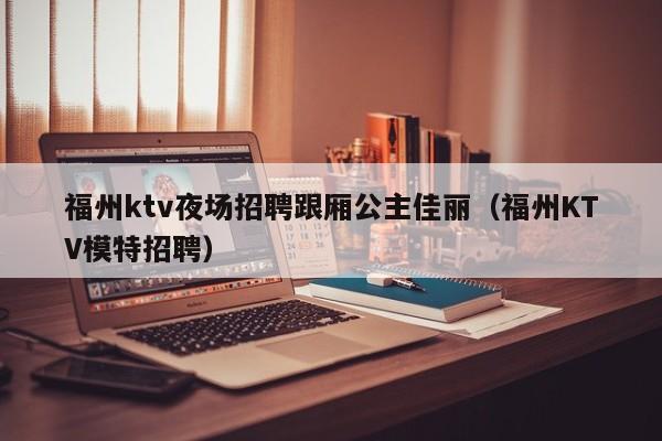 福州ktv夜场招聘跟厢公主佳丽（福州KTV模特招聘）