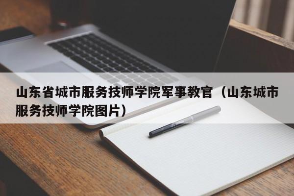 山东省城市服务技师学院军事教官（山东城市服务技师学院图片）