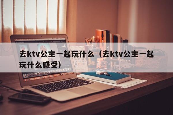 去ktv公主一起玩什么（去ktv公主一起玩什么感受）