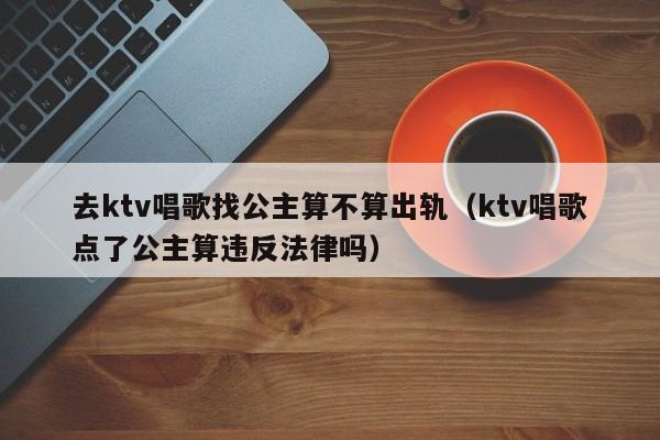 去ktv唱歌找公主算不算出轨（ktv唱歌点了公主算违反法律吗）