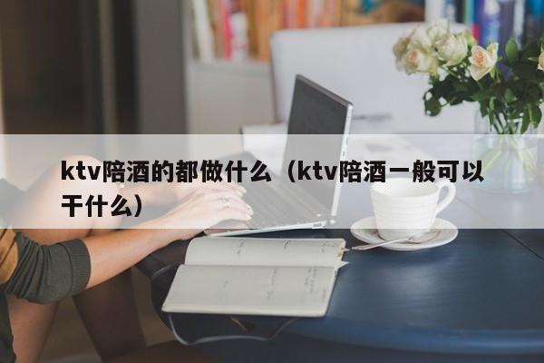 ktv陪酒的都做什么（ktv陪酒一般可以干什么）