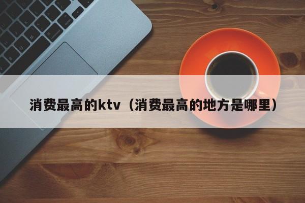 消费最高的ktv（消费最高的地方是哪里）