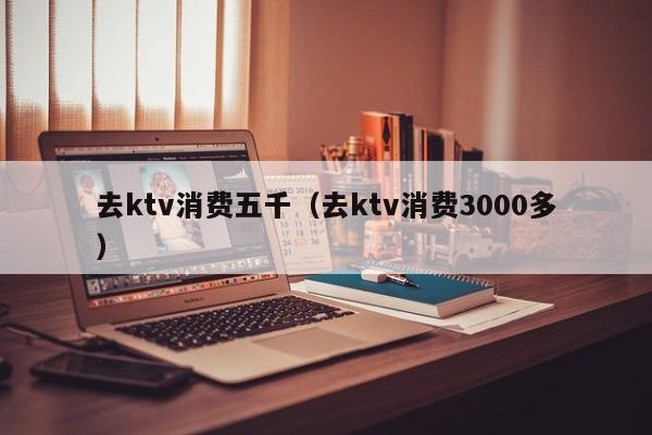 去ktv消费五千（去ktv消费3000多）