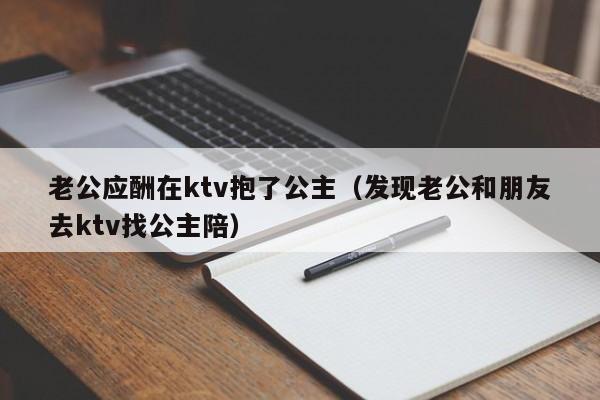 老公应酬在ktv抱了公主（发现老公和朋友去ktv找公主陪）