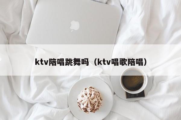 ktv陪唱跳舞吗（ktv唱歌陪唱）