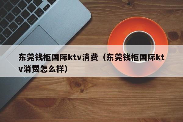 东莞钱柜国际ktv消费（东莞钱柜国际ktv消费怎么样）