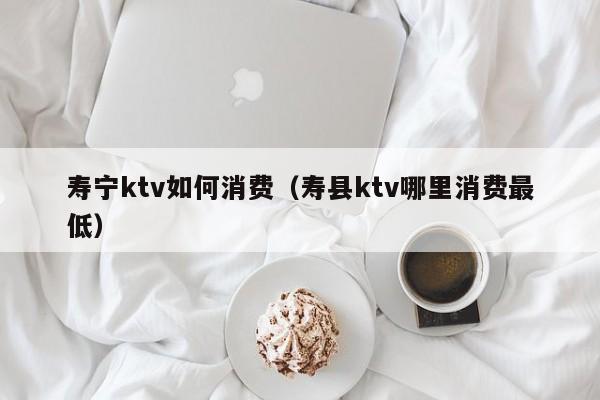 寿宁ktv如何消费（寿县ktv哪里消费最低）