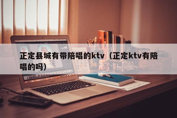 正定县城有带陪唱的ktv（正定ktv有陪唱的吗）