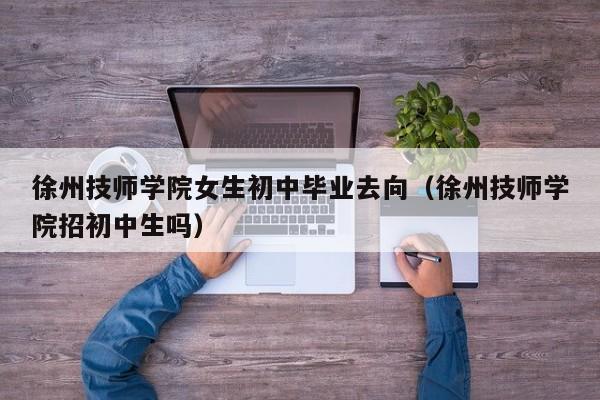 徐州技师学院女生初中毕业去向（徐州技师学院招初中生吗）