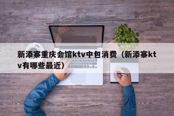 新添寨重庆会馆ktv中包消费（新添寨ktv有哪些最近）