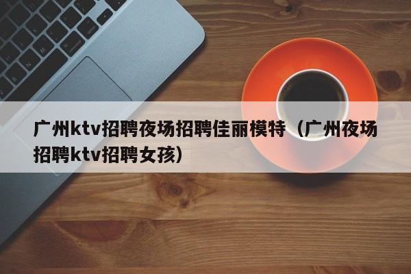 广州ktv招聘夜场招聘佳丽模特（广州夜场招聘ktv招聘女孩）