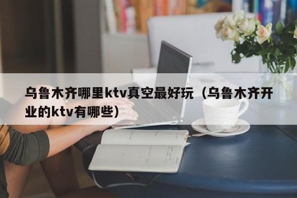 乌鲁木齐哪里ktv真空最好玩（乌鲁木齐开业的ktv有哪些）