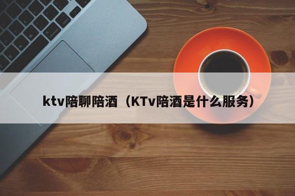 ktv陪聊陪酒（KTv陪酒是什么服务）