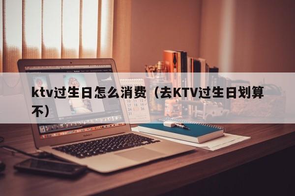 ktv过生日怎么消费（去KTV过生日划算不）