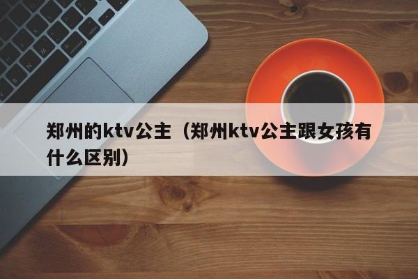 郑州的ktv公主（郑州ktv公主跟女孩有什么区别）