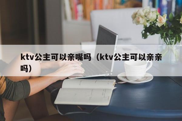 ktv公主可以亲嘴吗（ktv公主可以亲亲吗）