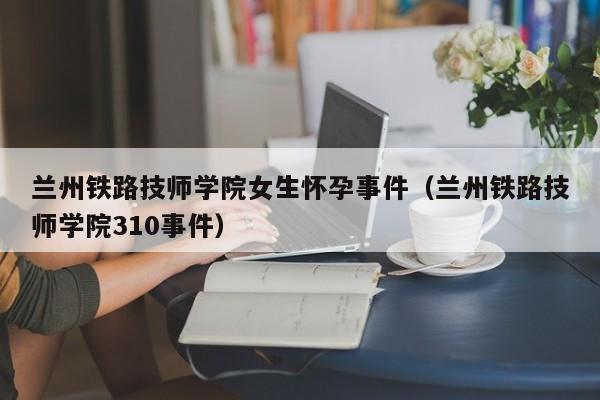 兰州铁路技师学院女生怀孕事件（兰州铁路技师学院310事件）