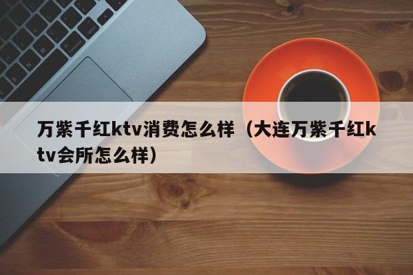 万紫千红ktv消费怎么样（大连万紫千红ktv会所怎么样）