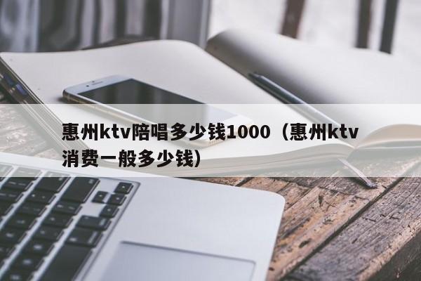 惠州ktv陪唱多少钱1000（惠州ktv消费一般多少钱）