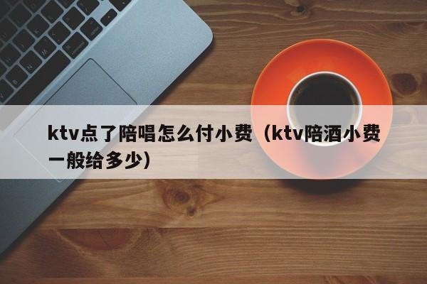 ktv点了陪唱怎么付小费（ktv陪酒小费一般给多少）