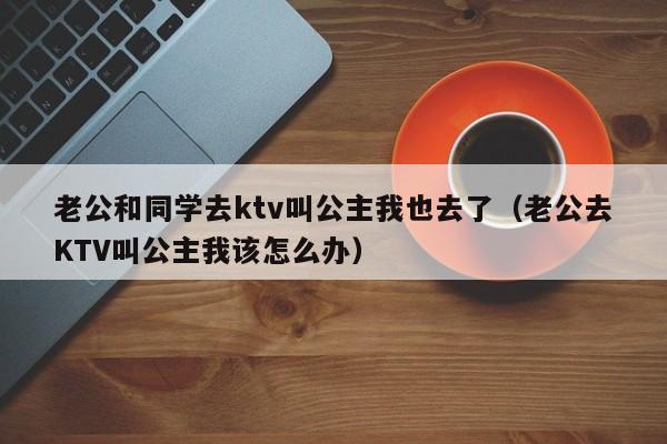 老公和同学去ktv叫公主我也去了（老公去KTV叫公主我该怎么办）