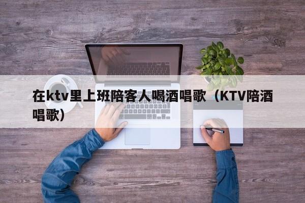 在ktv里上班陪客人喝酒唱歌（KTV陪酒唱歌）