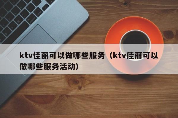 ktv佳丽可以做哪些服务（ktv佳丽可以做哪些服务活动）