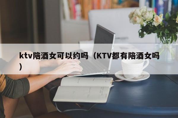 ktv陪酒女可以约吗（KTV都有陪酒女吗）