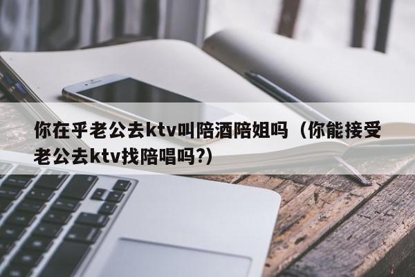 你在乎老公去ktv叫陪酒陪姐吗（你能接受老公去ktv找陪唱吗?）