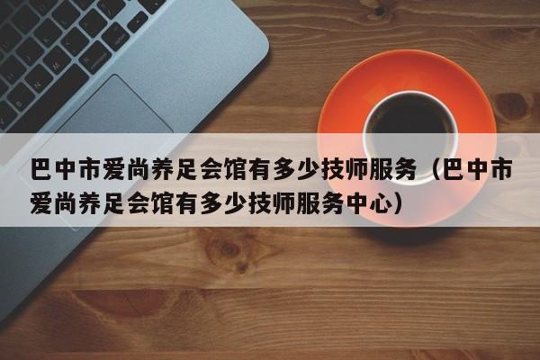 巴中市爱尚养足会馆有多少技师服务（巴中市爱尚养足会馆有多少技师服务中心）