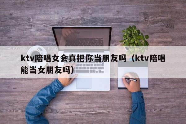 ktv陪唱女会真把你当朋友吗（ktv陪唱能当女朋友吗）