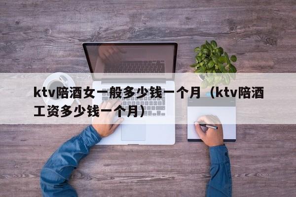 ktv陪酒女一般多少钱一个月（ktv陪酒工资多少钱一个月）