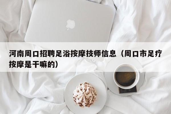 河南周口招聘足浴按摩技师信息（周口市足疗按摩是干嘛的）