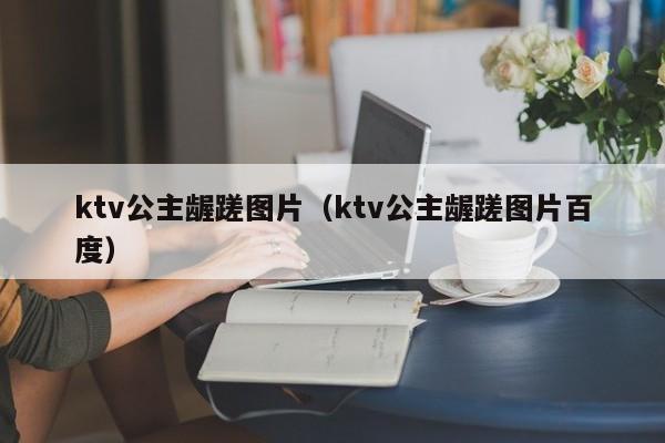 ktv公主龌蹉图片（ktv公主龌蹉图片百度）