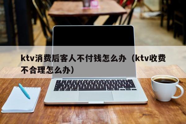 ktv消费后客人不付钱怎么办（ktv收费不合理怎么办）