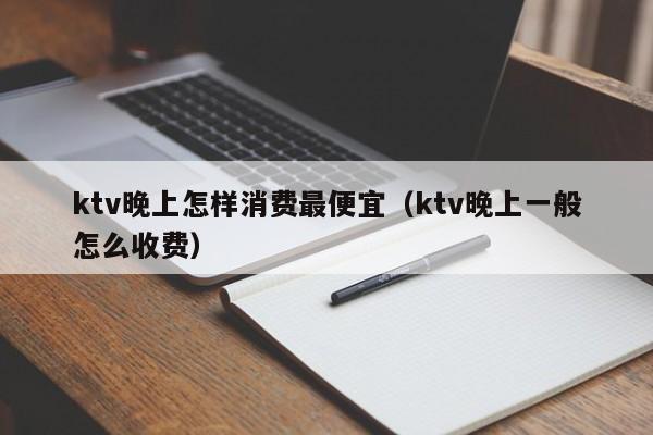 ktv晚上怎样消费最便宜（ktv晚上一般怎么收费）