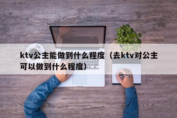 ktv公主能做到什么程度（去ktv对公主可以做到什么程度）