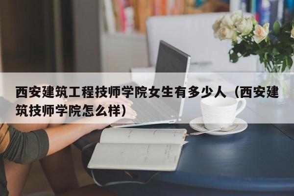 西安建筑工程技师学院女生有多少人（西安建筑技师学院怎么样）